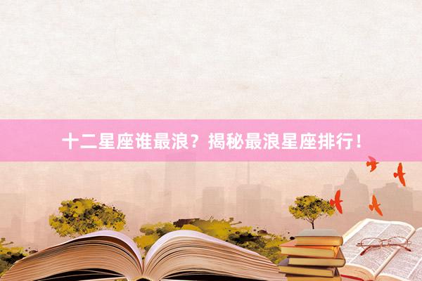 十二星座谁最浪？揭秘最浪星座排行！